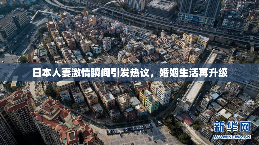 日本人妻激情瞬间引发热议，婚姻生活再升级
