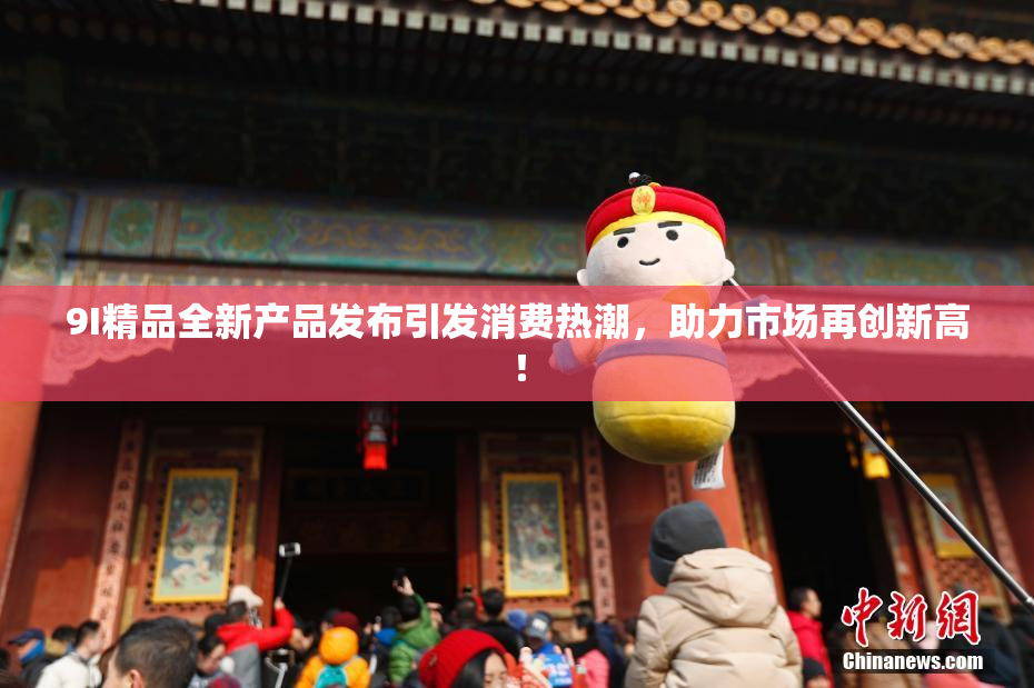 9I精品全新产品发布引发消费热潮，助力市场再创新高！