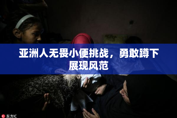 亚洲人无畏小便挑战，勇敢蹲下展现风范