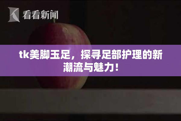 tk美脚玉足，探寻足部护理的新潮流与魅力！