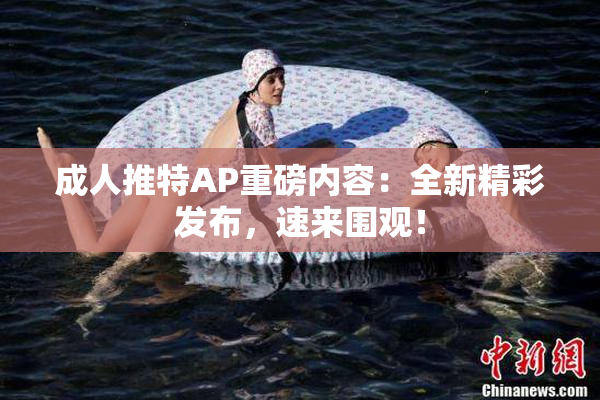 成人推特AP重磅内容：全新精彩发布，速来围观！