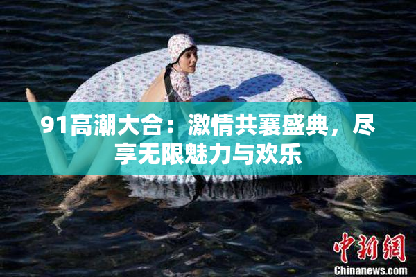 91高潮大合：激情共襄盛典，尽享无限魅力与欢乐