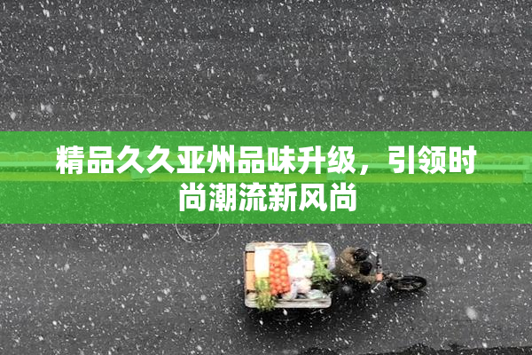 精品久久亚州品味升级，引领时尚潮流新风尚