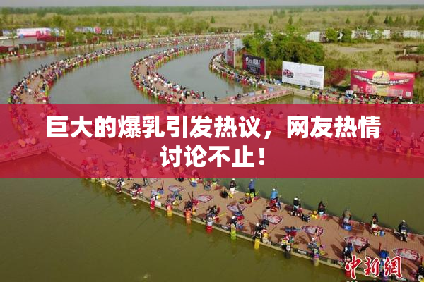 巨大的爆乳引发热议，网友热情讨论不止！