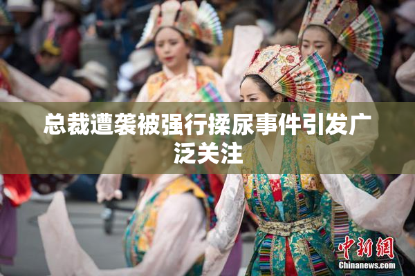 总裁遭袭被强行揉尿事件引发广泛关注