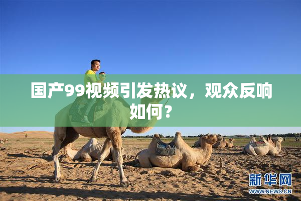 国产99视频引发热议，观众反响如何？