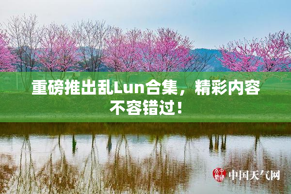 重磅推出乱Lun合集，精彩内容不容错过！