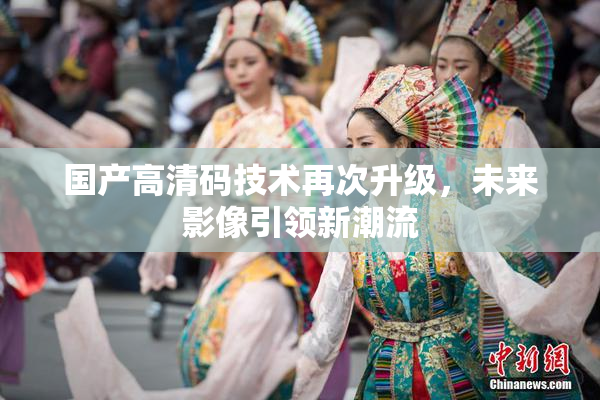 国产高清码技术再次升级，未来影像引领新潮流