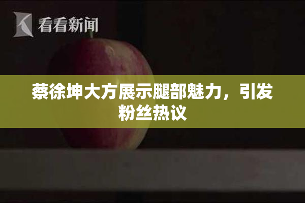 蔡徐坤大方展示腿部魅力，引发粉丝热议