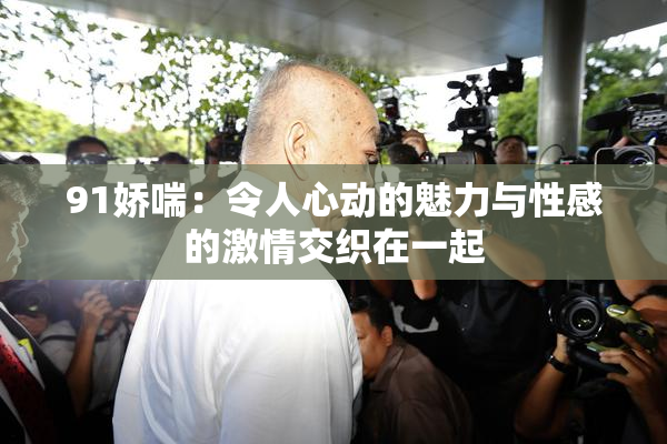 91娇喘：令人心动的魅力与性感的激情交织在一起