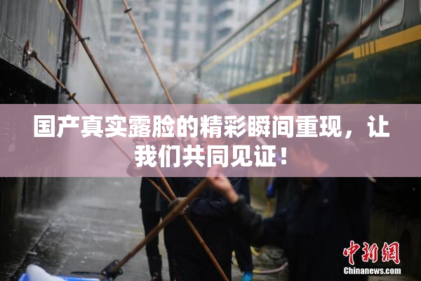 国产真实露脸的精彩瞬间重现，让我们共同见证！