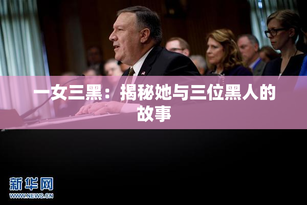 一女三黑：揭秘她与三位黑人的故事