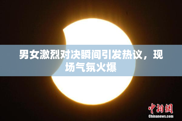 男女激烈对决瞬间引发热议，现场气氛火爆