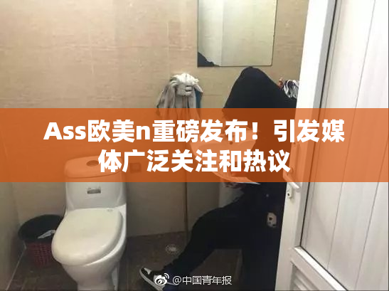 Ass欧美n重磅发布！引发媒体广泛关注和热议