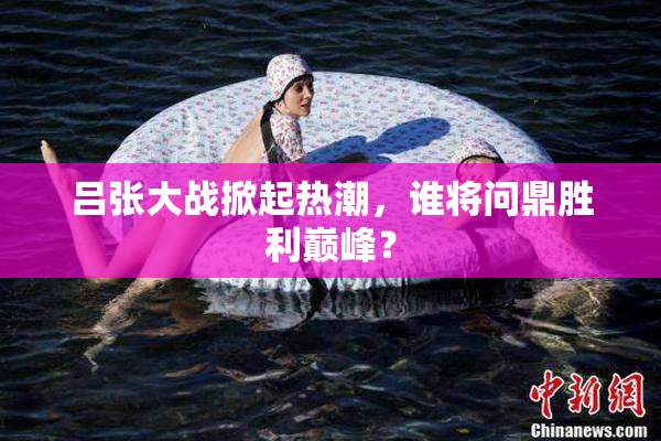 吕张大战掀起热潮，谁将问鼎胜利巅峰？