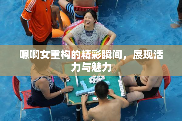嗯啊女重构的精彩瞬间，展现活力与魅力