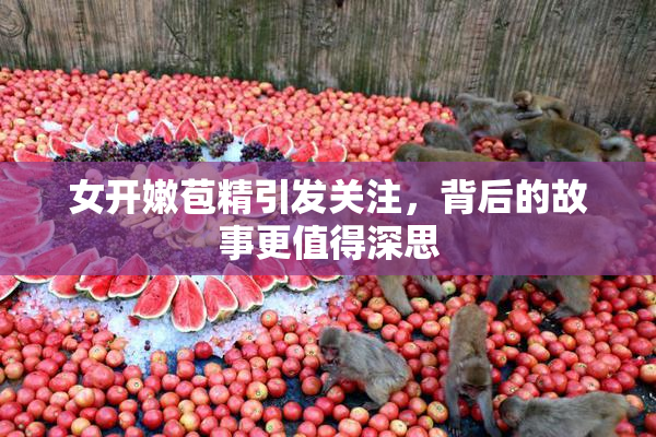女开嫩苞精引发关注，背后的故事更值得深思