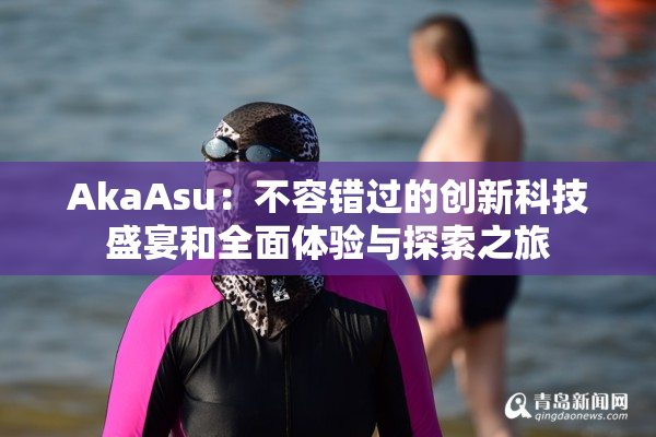 AkaAsu：不容错过的创新科技盛宴和全面体验与探索之旅