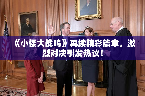 《小樱大战鸣》再续精彩篇章，激烈对决引发热议！