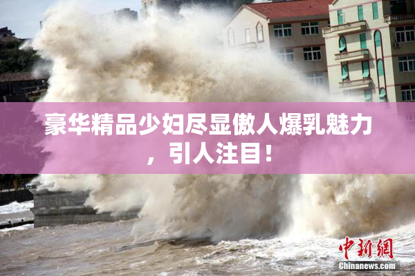 豪华精品少妇尽显傲人爆乳魅力，引人注目！