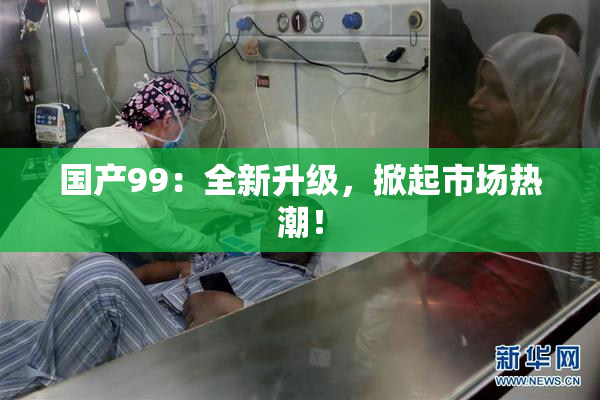 国产99：全新升级，掀起市场热潮！