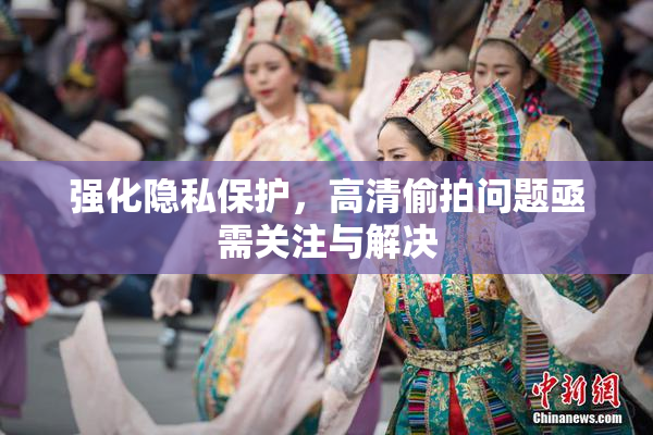 强化隐私保护，高清偷拍问题亟需关注与解决