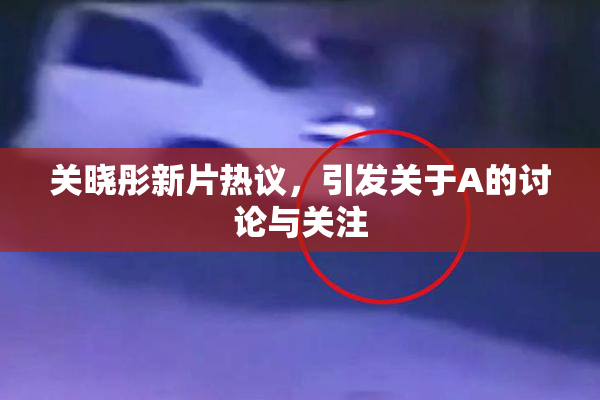关晓彤新片热议，引发关于A的讨论与关注