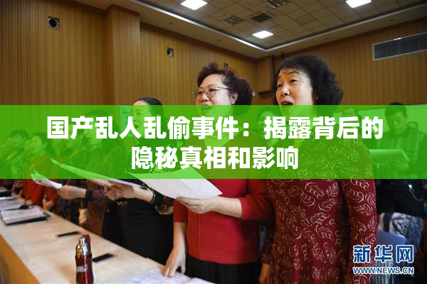 国产乱人乱偷事件：揭露背后的隐秘真相和影响