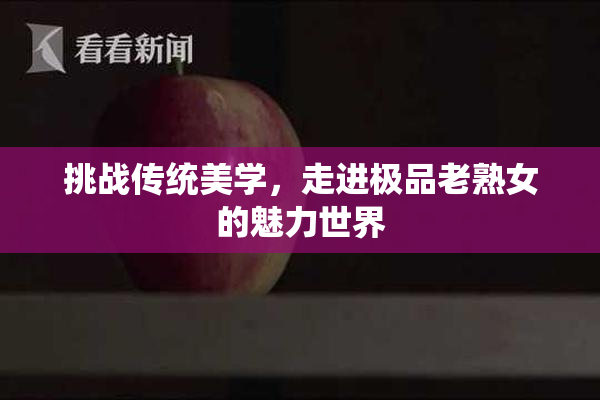 挑战传统美学，走进极品老熟女的魅力世界
