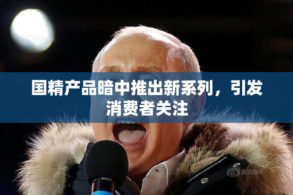 国精产品暗中推出新系列，引发消费者关注