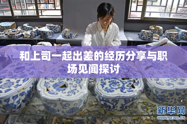 和上司一起出差的经历分享与职场见闻探讨
