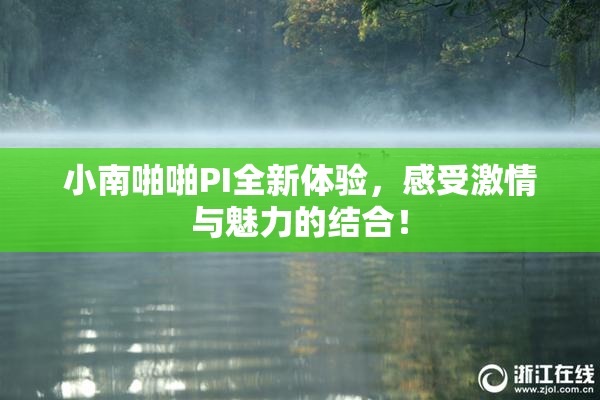 小南啪啪PI全新体验，感受激情与魅力的结合！