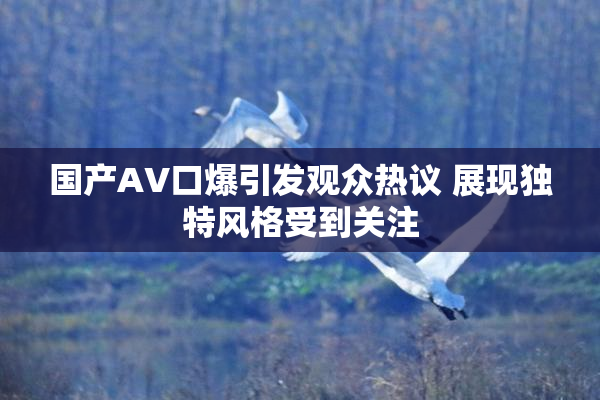 国产AV口爆引发观众热议 展现独特风格受到关注