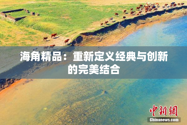 海角精品：重新定义经典与创新的完美结合