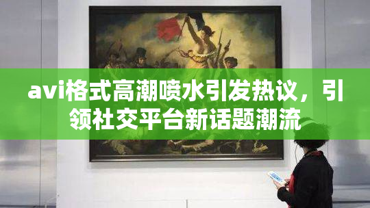 avi格式高潮喷水引发热议，引领社交平台新话题潮流