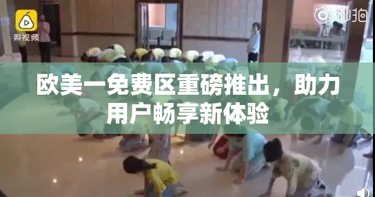 欧美一免费区重磅推出，助力用户畅享新体验