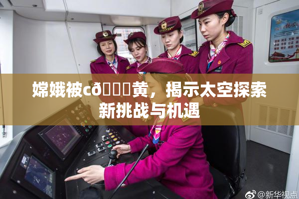 嫦娥被c🔞黄，揭示太空探索新挑战与机遇