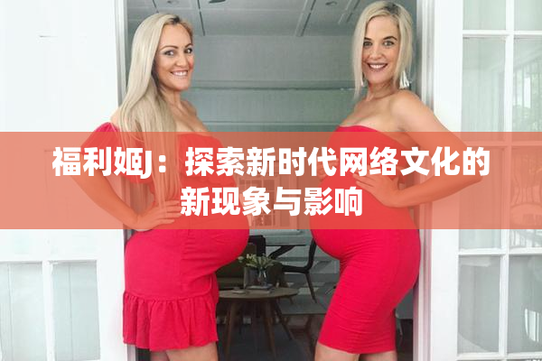 福利姬J：探索新时代网络文化的新现象与影响