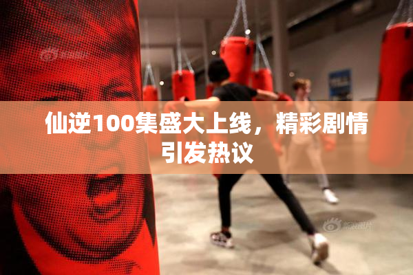 仙逆100集盛大上线，精彩剧情引发热议