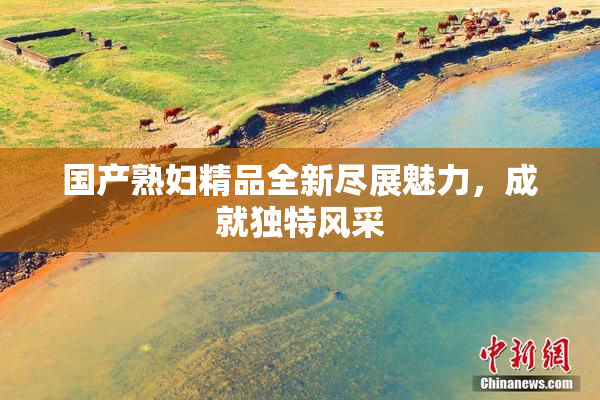 国产熟妇精品全新尽展魅力，成就独特风采