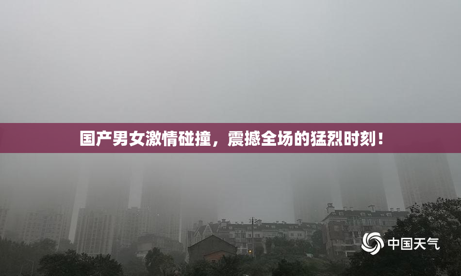 国产男女激情碰撞，震撼全场的猛烈时刻！