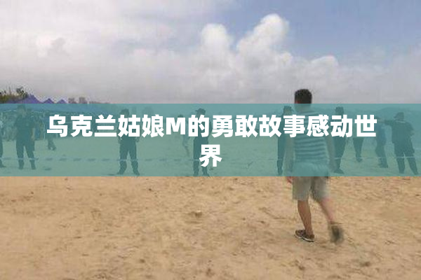 乌克兰姑娘M的勇敢故事感动世界