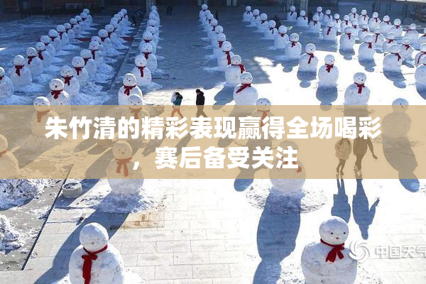 朱竹清的精彩表现赢得全场喝彩，赛后备受关注