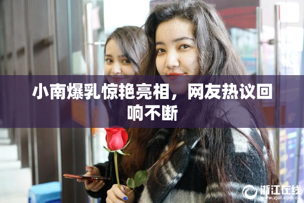 小南爆乳惊艳亮相，网友热议回响不断