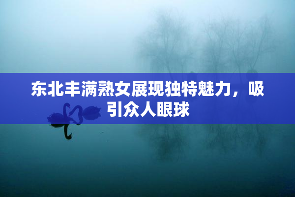 东北丰满熟女展现独特魅力，吸引众人眼球