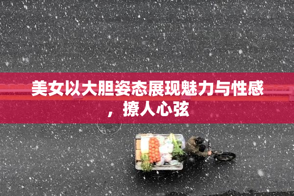 美女以大胆姿态展现魅力与性感，撩人心弦