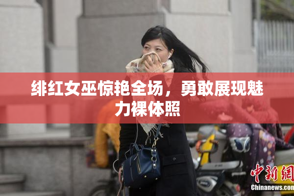 绯红女巫惊艳全场，勇敢展现魅力裸体照