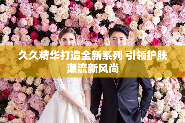 久久精华打造全新系列 引领护肤潮流新风尚