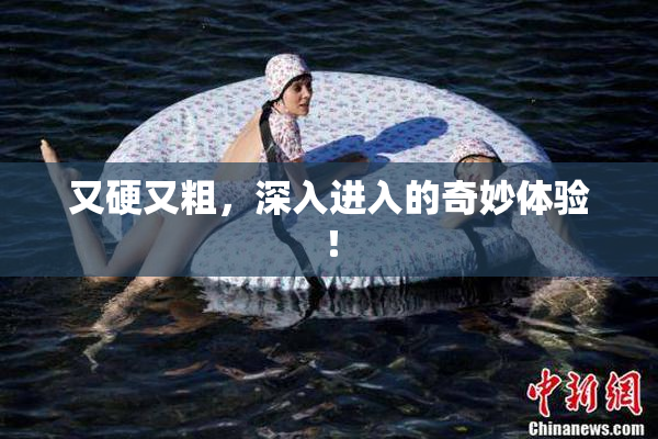 又硬又粗，深入进入的奇妙体验！