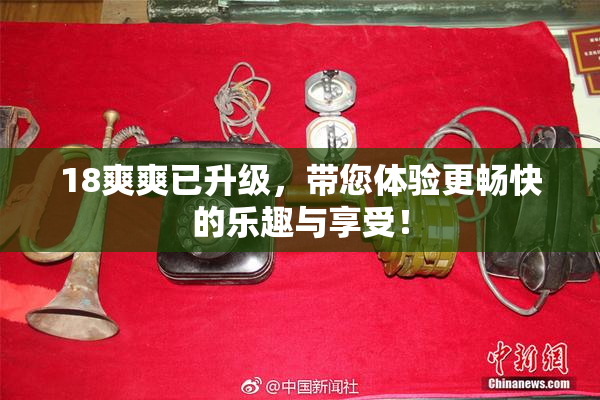 18爽爽已升级，带您体验更畅快的乐趣与享受！